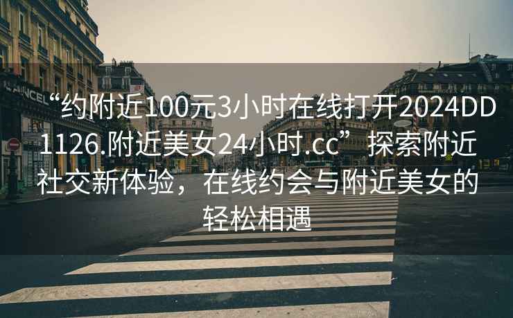 “约附近100元3小时在线打开2024DD1126.附近美女24小时.cc”探索附近社交新体验，在线约会与附近美女的轻松相遇