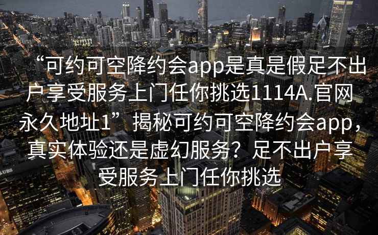 “可约可空降约会app是真是假足不出户享受服务上门任你挑选1114A.官网永久地址1”揭秘可约可空降约会app，真实体验还是虚幻服务？足不出户享受服务上门任你挑选