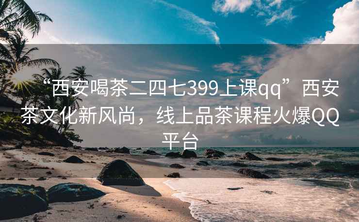 “西安喝茶二四七399上课qq”西安茶文化新风尚，线上品茶课程火爆QQ平台