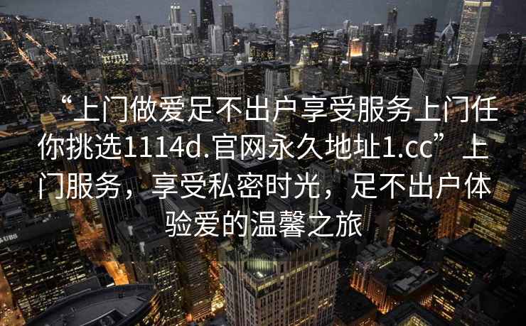 “上门做爱足不出户享受服务上门任你挑选1114d.官网永久地址1.cc”上门服务，享受私密时光，足不出户体验爱的温馨之旅