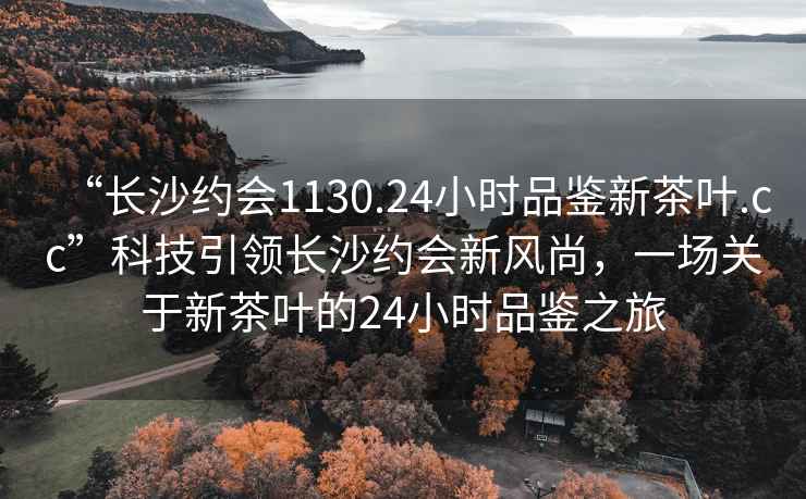 “长沙约会1130.24小时品鉴新茶叶.cc”科技引领长沙约会新风尚，一场关于新茶叶的24小时品鉴之旅