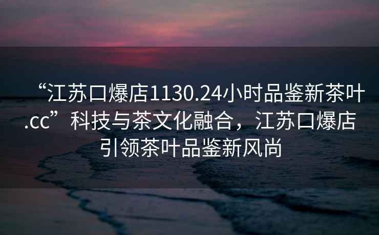 “江苏口爆店1130.24小时品鉴新茶叶.cc”科技与茶文化融合，江苏口爆店引领茶叶品鉴新风尚