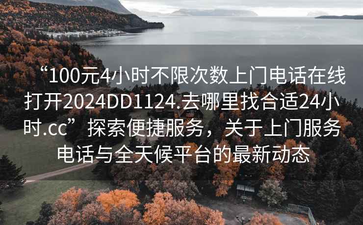 “100元4小时不限次数上门电话在线打开2024DD1124.去哪里找合适24小时.cc”探索便捷服务，关于上门服务电话与全天候平台的最新动态