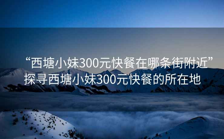 “西塘小妹300元快餐在哪条街附近”探寻西塘小妹300元快餐的所在地