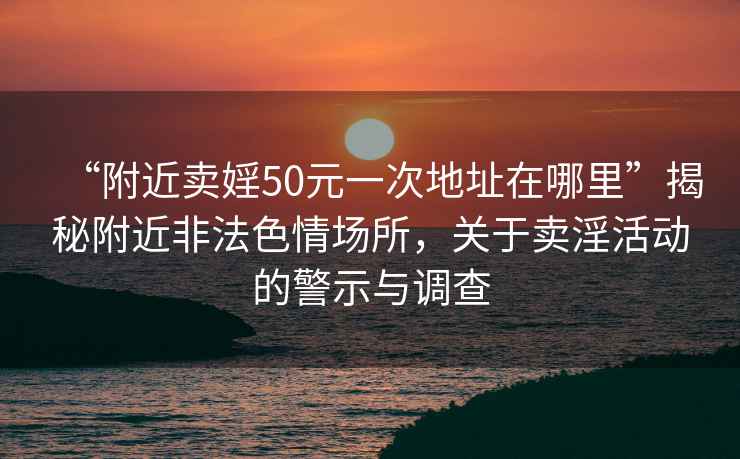 “附近卖婬50元一次地址在哪里”揭秘附近非法色情场所，关于卖淫活动的警示与调查