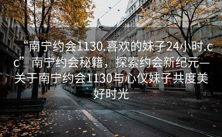 “南宁约会1130.喜欢的妹子24小时.cc”南宁约会秘籍，探索约会新纪元—关于南宁约会1130与心仪妹子共度美好时光