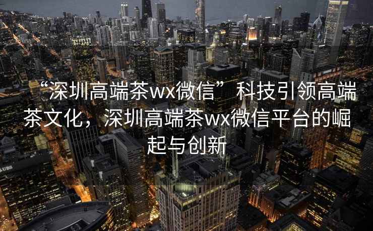 “深圳高端茶wx微信”科技引领高端茶文化，深圳高端茶wx微信平台的崛起与创新