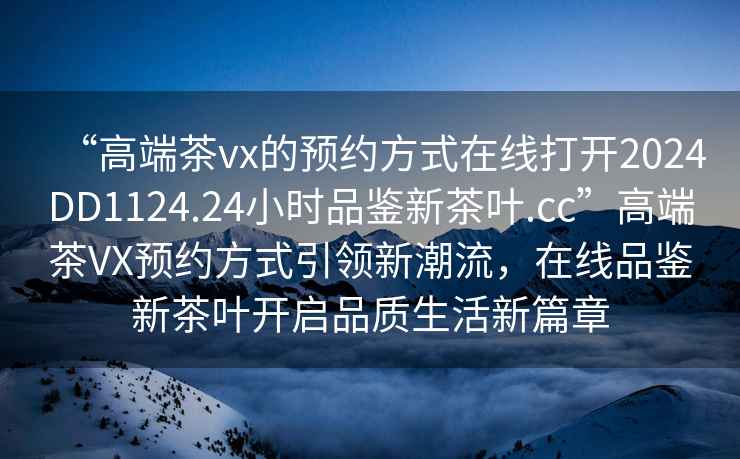 “高端茶vx的预约方式在线打开2024DD1124.24小时品鉴新茶叶.cc”高端茶VX预约方式引领新潮流，在线品鉴新茶叶开启品质生活新篇章