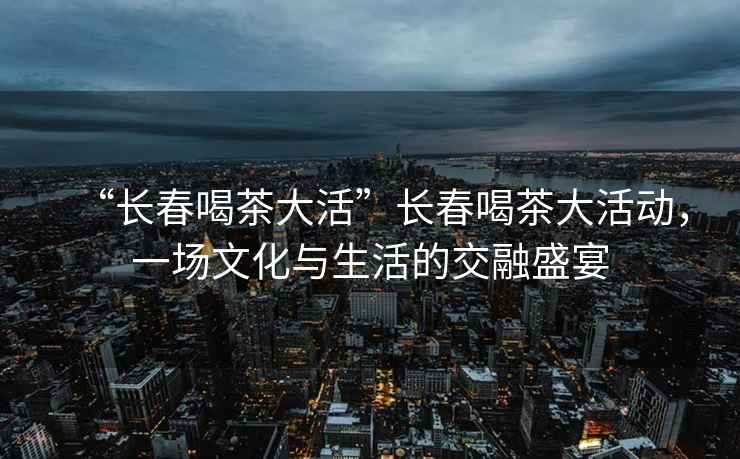 “长春喝茶大活”长春喝茶大活动，一场文化与生活的交融盛宴