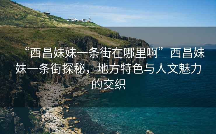 “西昌妹妹一条街在哪里啊”西昌妹妹一条街探秘，地方特色与人文魅力的交织