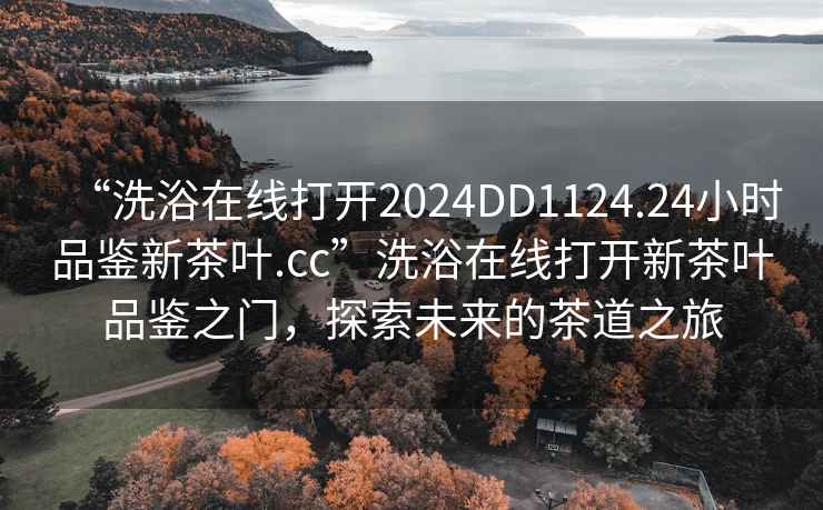 “洗浴在线打开2024DD1124.24小时品鉴新茶叶.cc”洗浴在线打开新茶叶品鉴之门，探索未来的茶道之旅