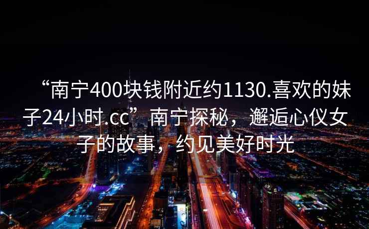 “南宁400块钱附近约1130.喜欢的妹子24小时.cc”南宁探秘，邂逅心仪女子的故事，约见美好时光