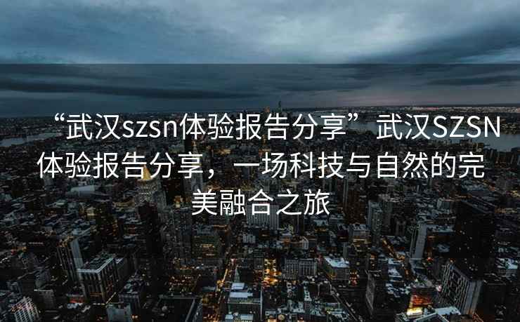 “武汉szsn体验报告分享”武汉SZSN体验报告分享，一场科技与自然的完美融合之旅