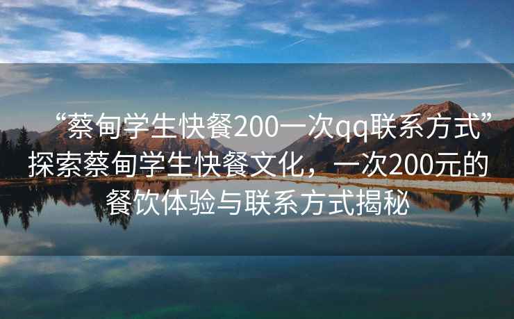 “蔡甸学生快餐200一次qq联系方式”探索蔡甸学生快餐文化，一次200元的餐饮体验与联系方式揭秘