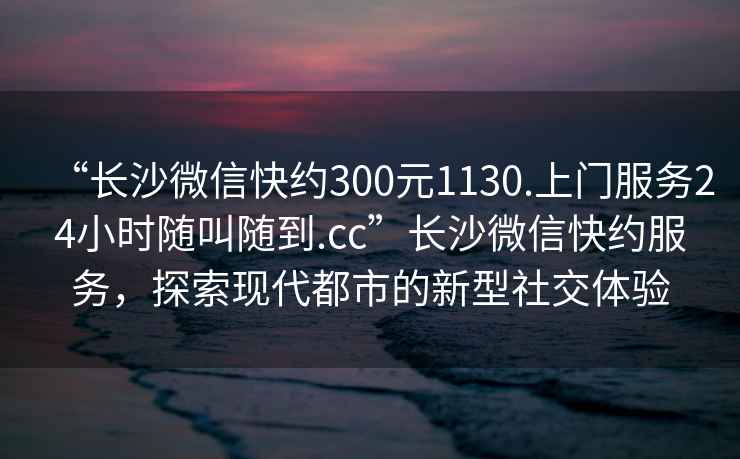 “长沙微信快约300元1130.上门服务24小时随叫随到.cc”长沙微信快约服务，探索现代都市的新型社交体验