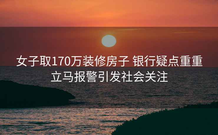 女子取170万装修房子 银行疑点重重立马报警引发社会关注