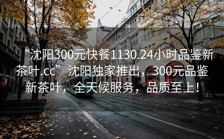 “沈阳300元快餐1130.24小时品鉴新茶叶.cc”沈阳独家推出，300元品鉴新茶叶，全天候服务，品质至上！