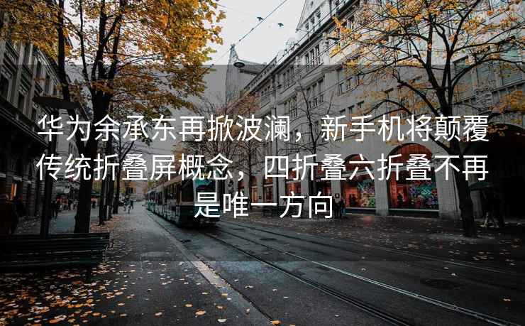 华为余承东再掀波澜，新手机将颠覆传统折叠屏概念，四折叠六折叠不再是唯一方向