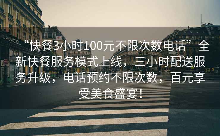 “快餐3小时100元不限次数电话”全新快餐服务模式上线，三小时配送服务升级，电话预约不限次数，百元享受美食盛宴！