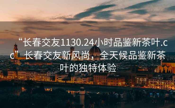 “长春交友1130.24小时品鉴新茶叶.cc”长春交友新风尚，全天候品鉴新茶叶的独特体验