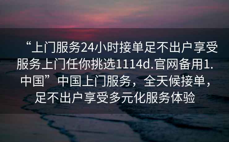 “上门服务24小时接单足不出户享受服务上门任你挑选1114d.官网备用1.中国”中国上门服务，全天候接单，足不出户享受多元化服务体验