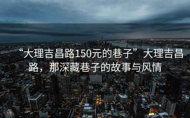 “大理吉昌路150元的巷子”大理吉昌路，那深藏巷子的故事与风情