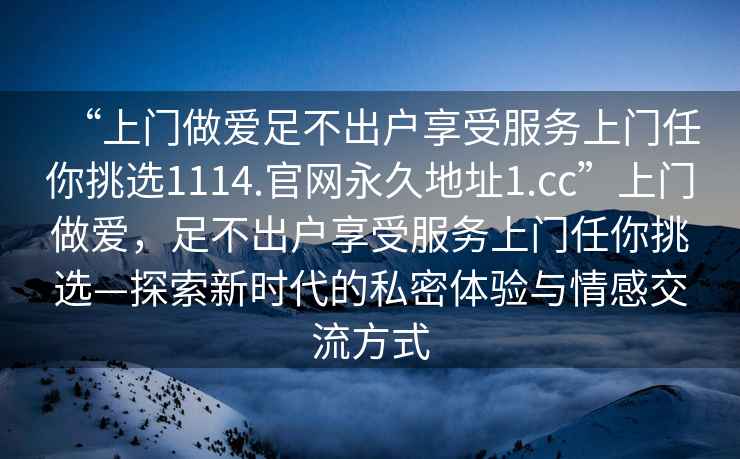 “上门做爱足不出户享受服务上门任你挑选1114.官网永久地址1.cc”上门做爱，足不出户享受服务上门任你挑选—探索新时代的私密体验与情感交流方式