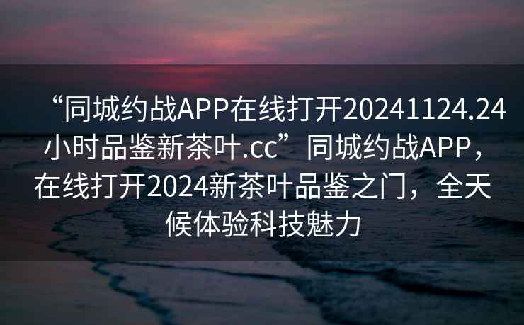 “同城约战APP在线打开20241124.24小时品鉴新茶叶.cc”同城约战APP，在线打开2024新茶叶品鉴之门，全天候体验科技魅力