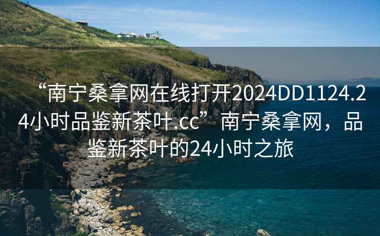 “南宁桑拿网在线打开2024DD1124.24小时品鉴新茶叶.cc”南宁桑拿网，品鉴新茶叶的24小时之旅