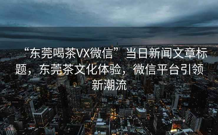 “东莞喝茶VX微信”当日新闻文章标题，东莞茶文化体验，微信平台引领新潮流