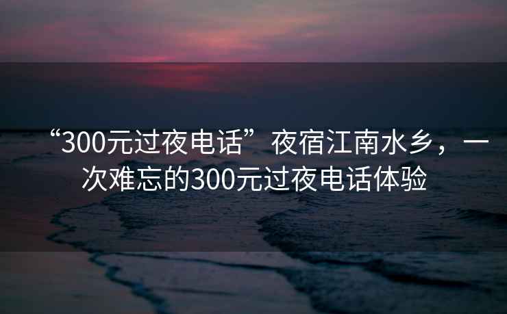 “300元过夜电话”夜宿江南水乡，一次难忘的300元过夜电话体验