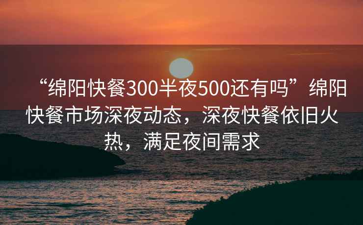 “绵阳快餐300半夜500还有吗”绵阳快餐市场深夜动态，深夜快餐依旧火热，满足夜间需求