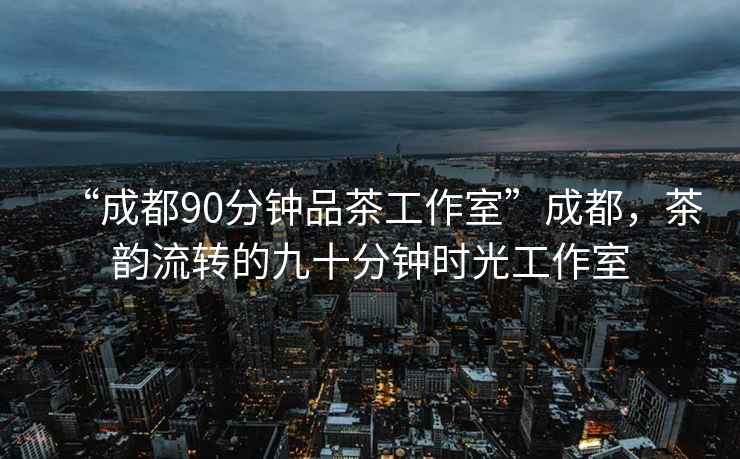 “成都90分钟品茶工作室”成都，茶韵流转的九十分钟时光工作室