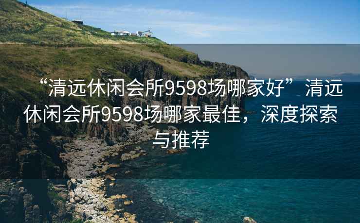 “清远休闲会所9598场哪家好”清远休闲会所9598场哪家最佳，深度探索与推荐