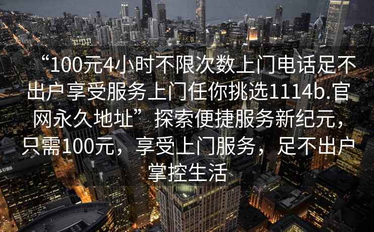 “100元4小时不限次数上门电话足不出户享受服务上门任你挑选1114b.官网永久地址”探索便捷服务新纪元，只需100元，享受上门服务，足不出户掌控生活