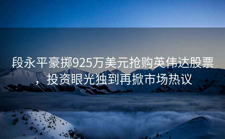 段永平豪掷925万美元抢购英伟达股票，投资眼光独到再掀市场热议