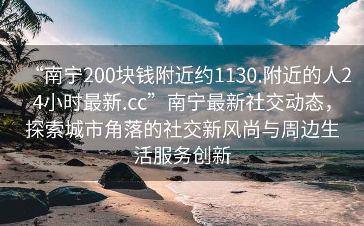 “南宁200块钱附近约1130.附近的人24小时最新.cc”南宁最新社交动态，探索城市角落的社交新风尚与周边生活服务创新