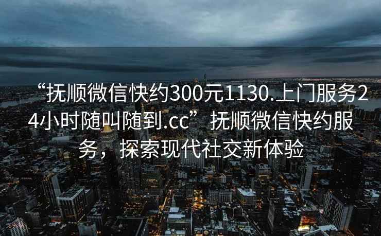 “抚顺微信快约300元1130.上门服务24小时随叫随到.cc”抚顺微信快约服务，探索现代社交新体验